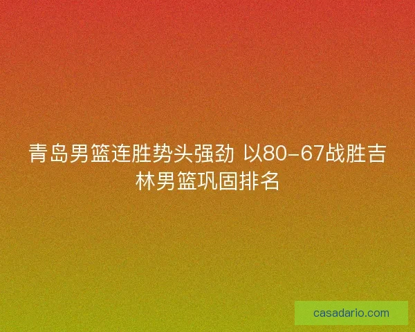 青岛男篮连胜势头强劲 以80-67战胜吉林男篮巩固排名