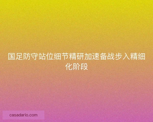 国足防守站位细节精研加速备战步入精细化阶段