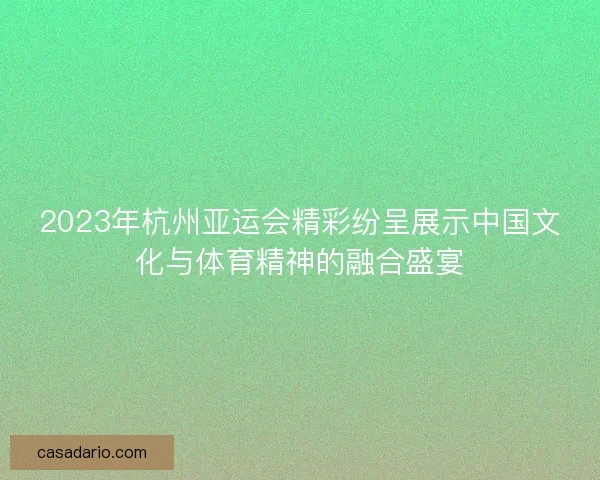 2023年杭州亚运会精彩纷呈展示中国文化与体育精神的融合盛宴